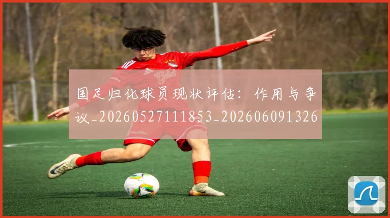 国足归化球员现状评估：作用与争议_20260527111853_20260609132633