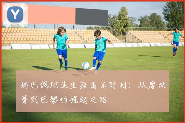 姆巴佩职业生涯高光时刻：从摩纳哥到巴黎的崛起之路