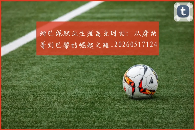 姆巴佩职业生涯高光时刻:从摩纳哥到巴黎的崛起之路_20260517124739