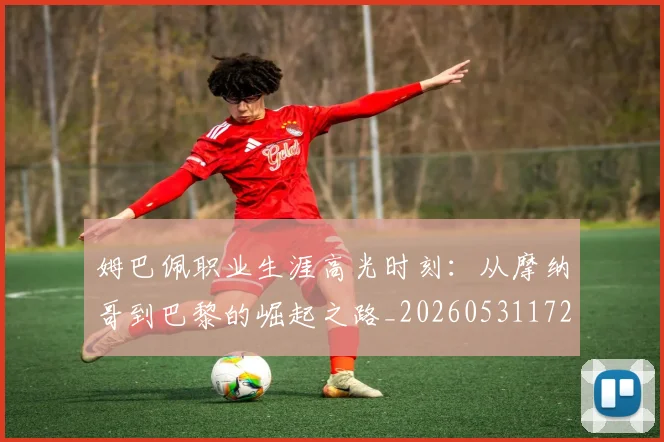 姆巴佩职业生涯高光时刻:从摩纳哥到巴黎的崛起之路_20260531172634
