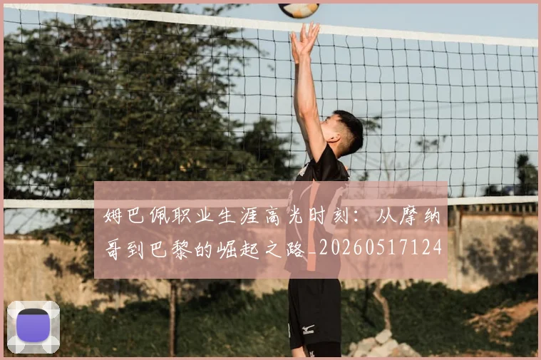 姆巴佩职业生涯高光时刻:从摩纳哥到巴黎的崛起之路_20260517124739