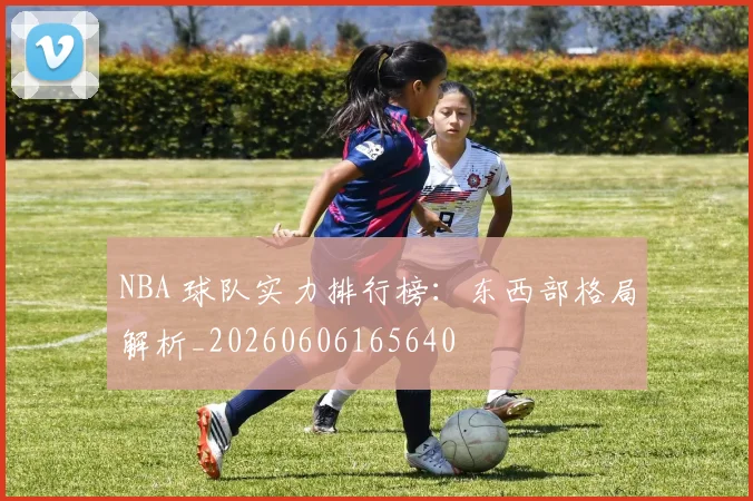 NBA 球队实力排行榜:东西部格局解析_20260606165640