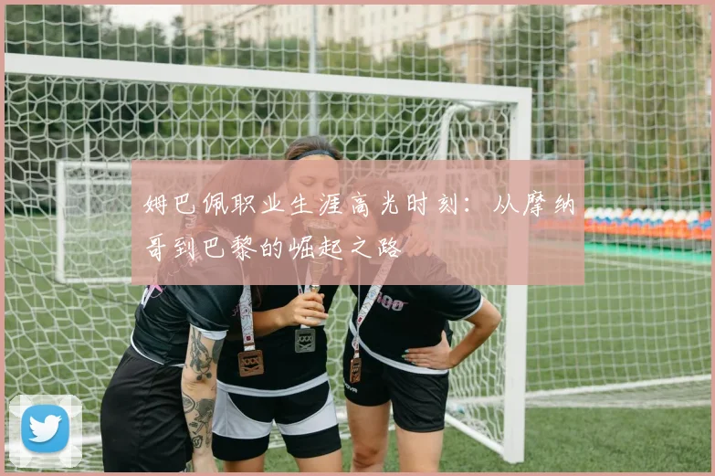 姆巴佩职业生涯高光时刻:从摩纳哥到巴黎的崛起之路