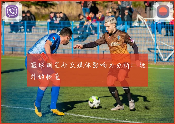 篮球明星社交媒体影响力分析:场外的较量